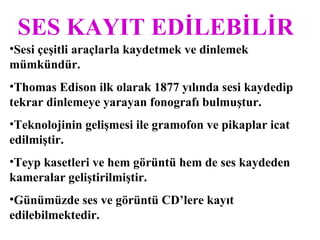 SES KAYIT EDİLEBİLİR
•Sesi çeşitli araçlarla kaydetmek ve dinlemek
mümkündür.
•Thomas Edison ilk olarak 1877 yılında sesi kaydedip
tekrar dinlemeye yarayan fonografı bulmuştur.
•Teknolojinin gelişmesi ile gramofon ve pikaplar icat
edilmiştir.
•Teyp kasetleri ve hem görüntü hem de ses kaydeden
kameralar geliştirilmiştir.
•Günümüzde ses ve görüntü CD’lere kayıt
edilebilmektedir.
 
