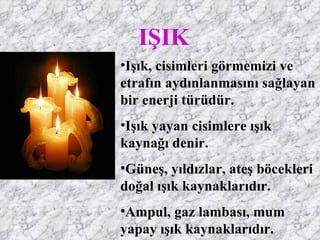 IŞIK
•Işık, cisimleri görmemizi ve
etrafın aydınlanmasını sağlayan
bir enerji türüdür.
•Işık yayan cisimlere ışık
kaynağı denir.
•Güneş, yıldızlar, ateş böcekleri
doğal ışık kaynaklarıdır.
•Ampul, gaz lambası, mum
yapay ışık kaynaklarıdır.
 