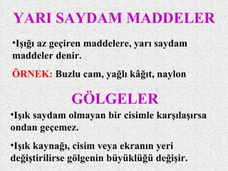 YARI SAYDAM MADDELER
•Işığı az geçiren maddelere, yarı saydam
maddeler denir.
ÖRNEK: Buzlu cam, yağlı kâğıt, naylon

              GÖLGELER
•Işık saydam olmayan bir cisimle karşılaşırsa
ondan geçemez.
•Işık kaynağı, cisim veya ekranın yeri
değiştirilirse gölgenin büyüklüğü değişir.
 
