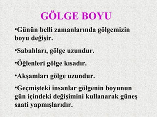 GÖLGE BOYU
•Günün belli zamanlarında gölgemizin
boyu değişir.
•Sabahları, gölge uzundur.
•Öğlenleri gölge kısadır.
•Akşamları gölge uzundur.
•Geçmişteki insanlar gölgenin boyunun
gün içindeki değişimini kullanarak güneş
saati yapmışlarıdır.
 