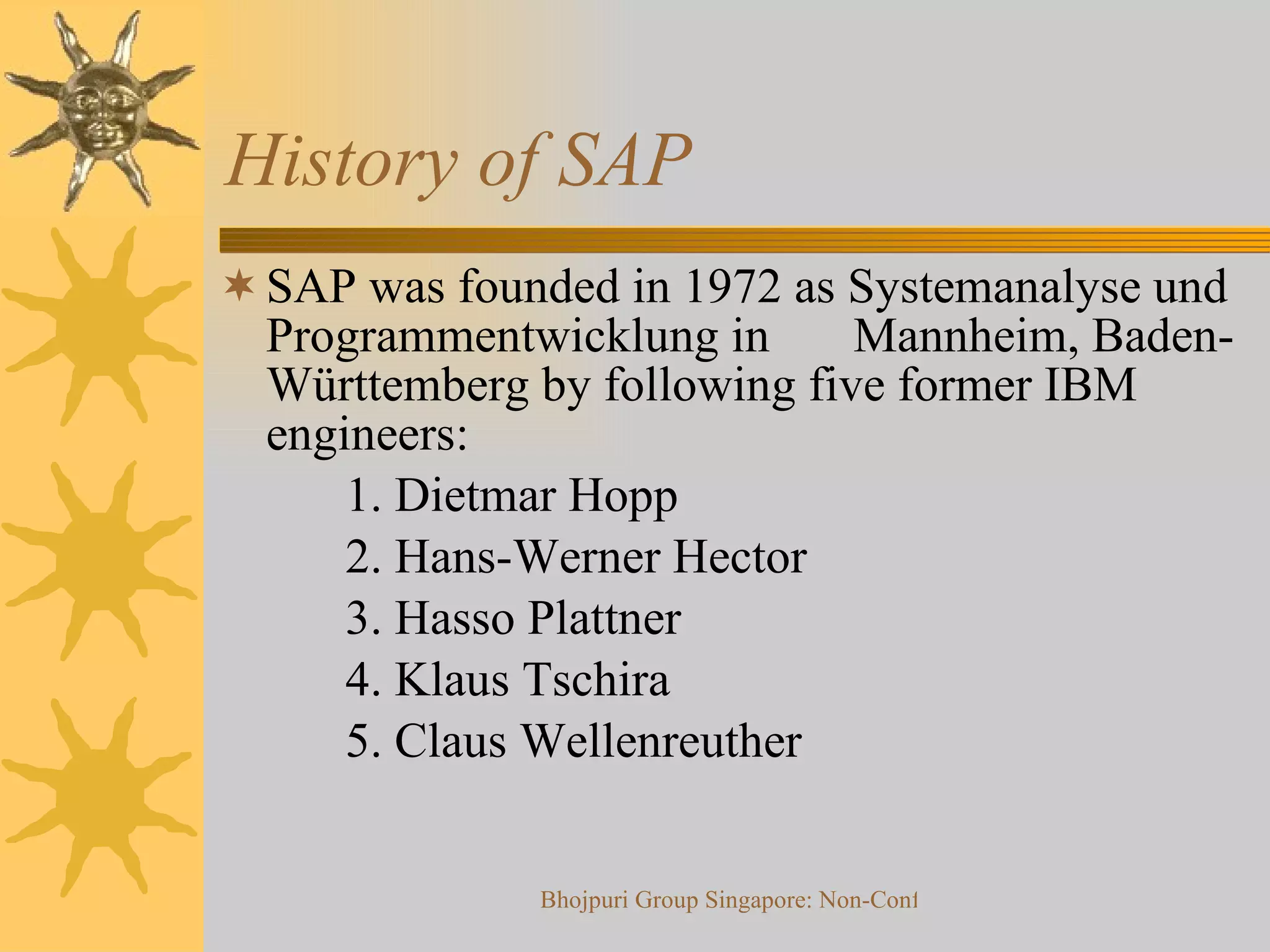 History of SAP SAP was founded in 1972 as Systemanalyse und Programmentwicklung in  Mannheim, Baden-Württemberg by following five former IBM engineers: 1. Dietmar Hopp 2. Hans-Werner Hector 3. Hasso Plattner 4. Klaus Tschira 5. Claus Wellenreuther 