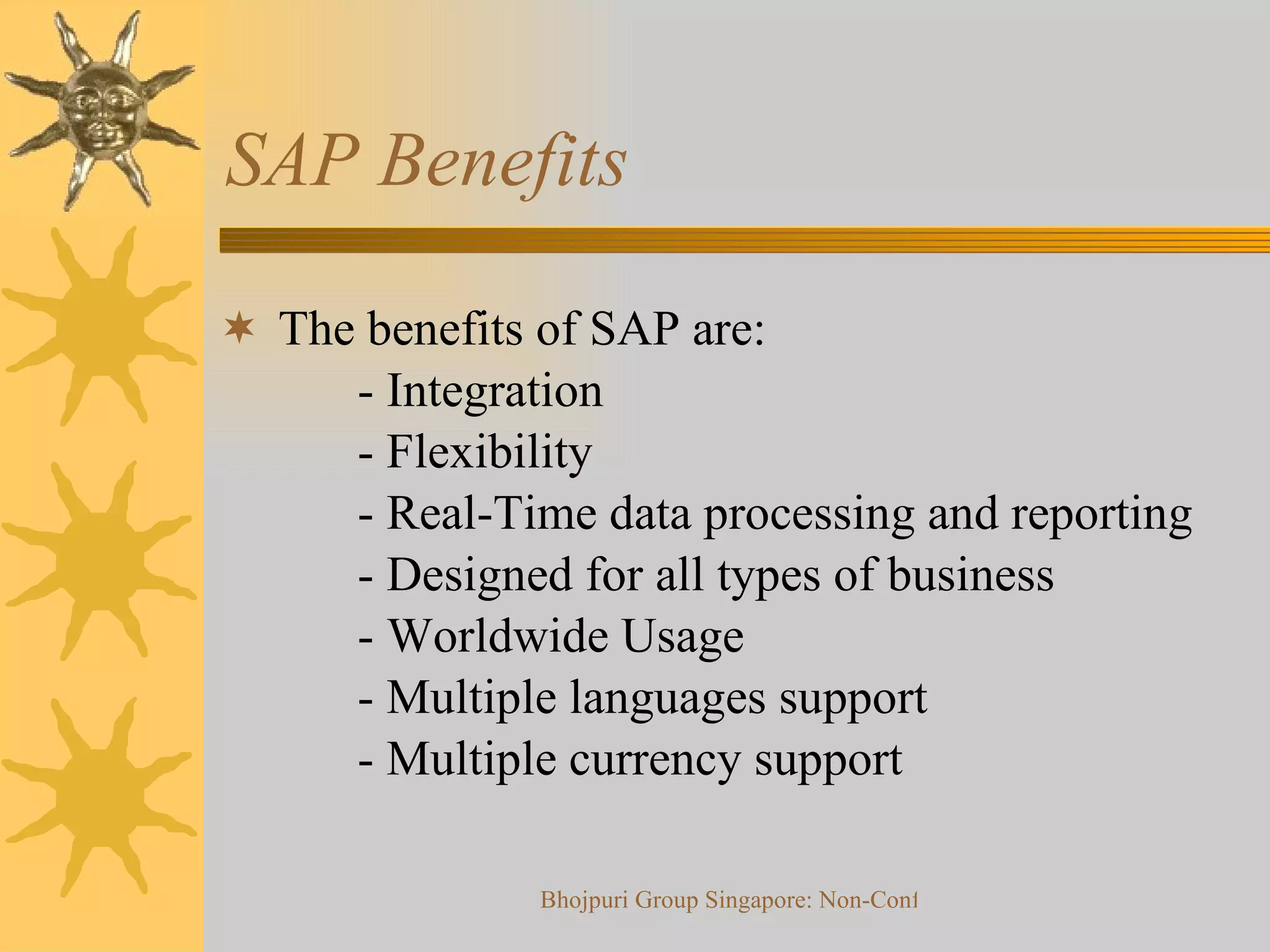 SAP Benefits The benefits of SAP are:   - Integration   - Flexibility   - Real-Time data processing and reporting   - Designed for all types of business   - Worldwide Usage   - Multiple languages support   - Multiple currency support 