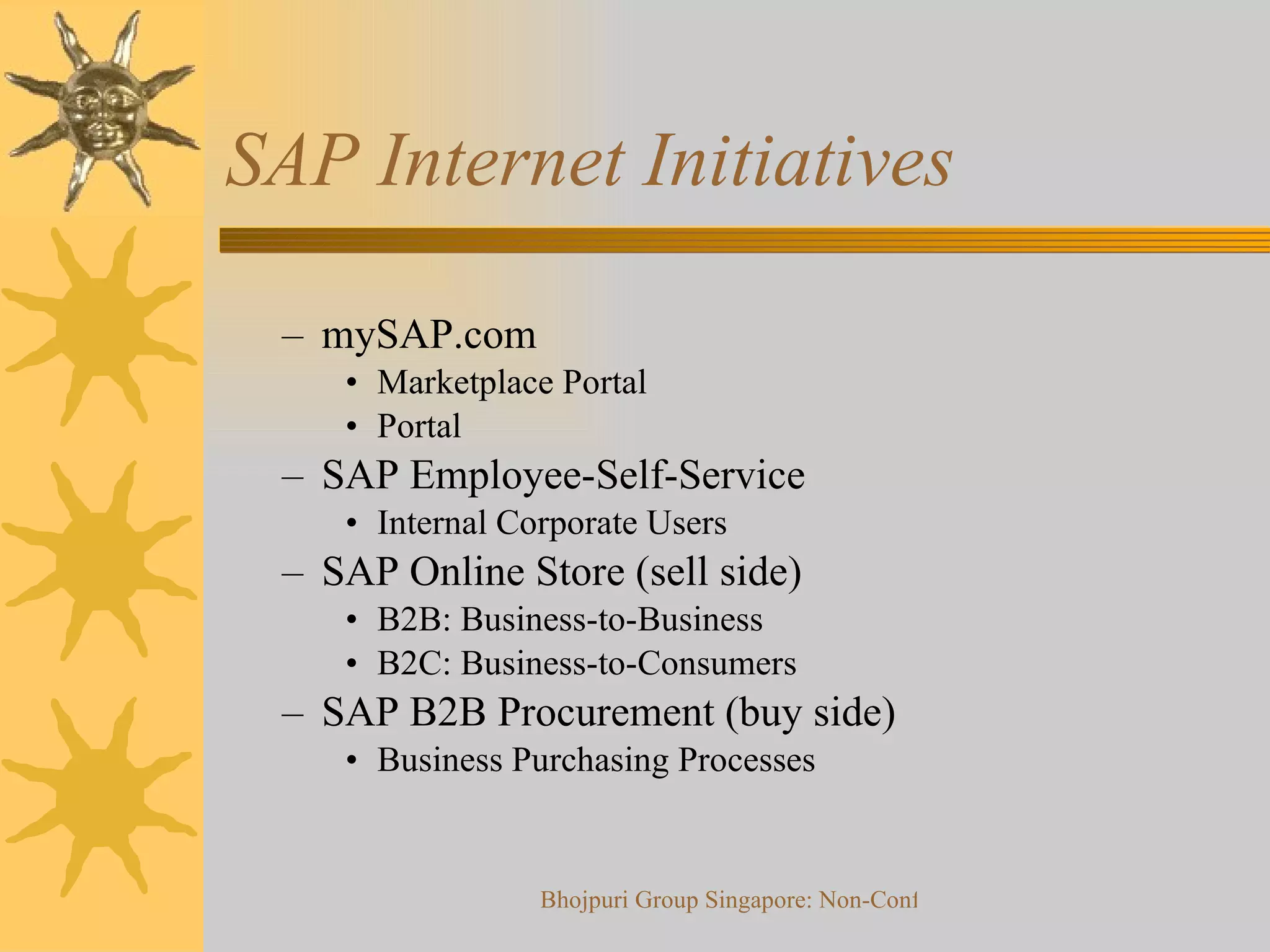 SAP Internet Initiatives mySAP.com Marketplace Portal Portal SAP Employee-Self-Service Internal Corporate Users SAP Online Store (sell side) B2B: Business-to-Business B2C: Business-to-Consumers SAP B2B Procurement (buy side) Business Purchasing Processes 
