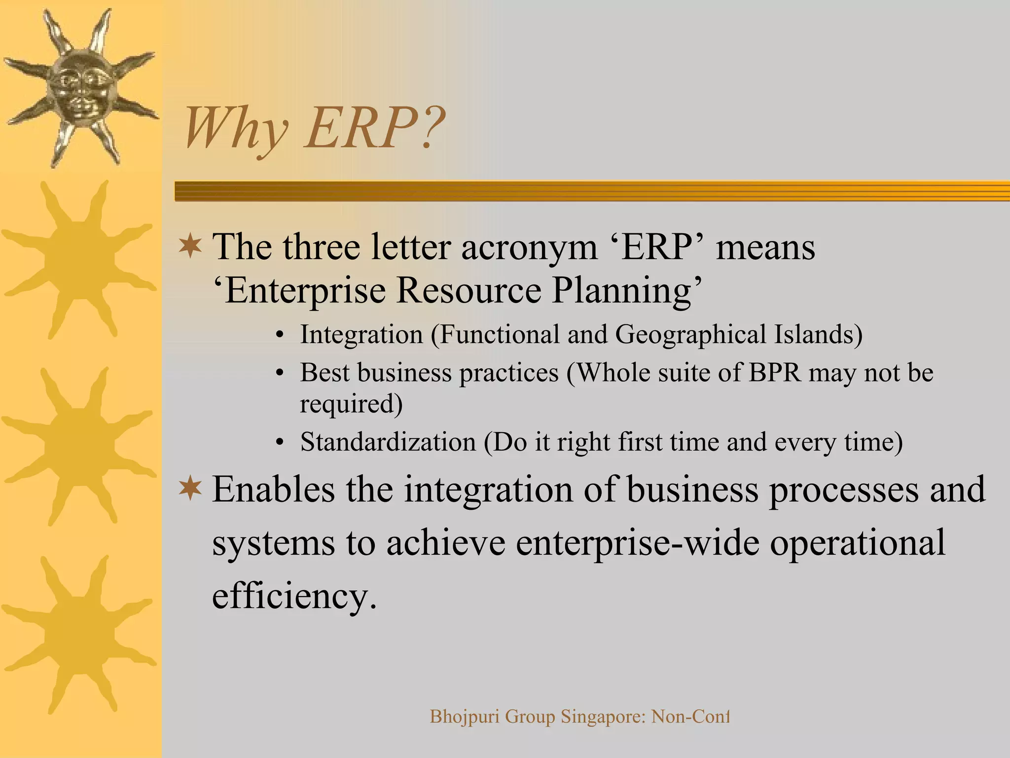 Why ERP? The three letter acronym ‘ERP’ means ‘Enterprise Resource Planning’ Integration (Functional and Geographical Islands) Best business practices (Whole suite of BPR may not be required) Standardization (Do it right first time and every time) Enables the integration of business processes and systems to achieve enterprise-wide operational efficiency. 
