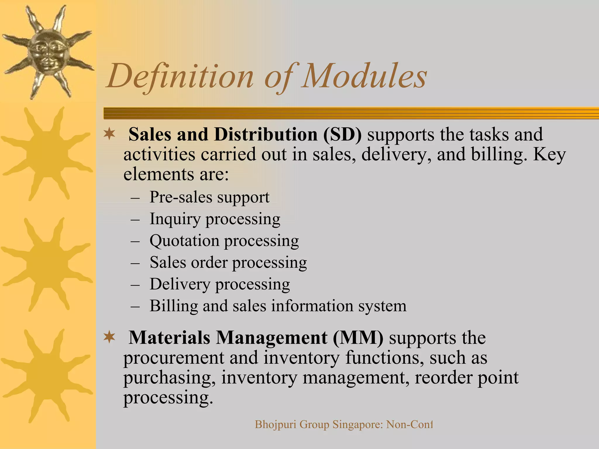 Definition of Modules  Sales and Distribution (SD)  supports the tasks and activities carried out in sales, delivery, and billing. Key elements are:  Pre-sales support Inquiry processing Quotation processing  Sales order processing Delivery processing Billing and sales information system Materials Management (MM)  supports the procurement and inventory functions, such as purchasing, inventory management, reorder point processing.  