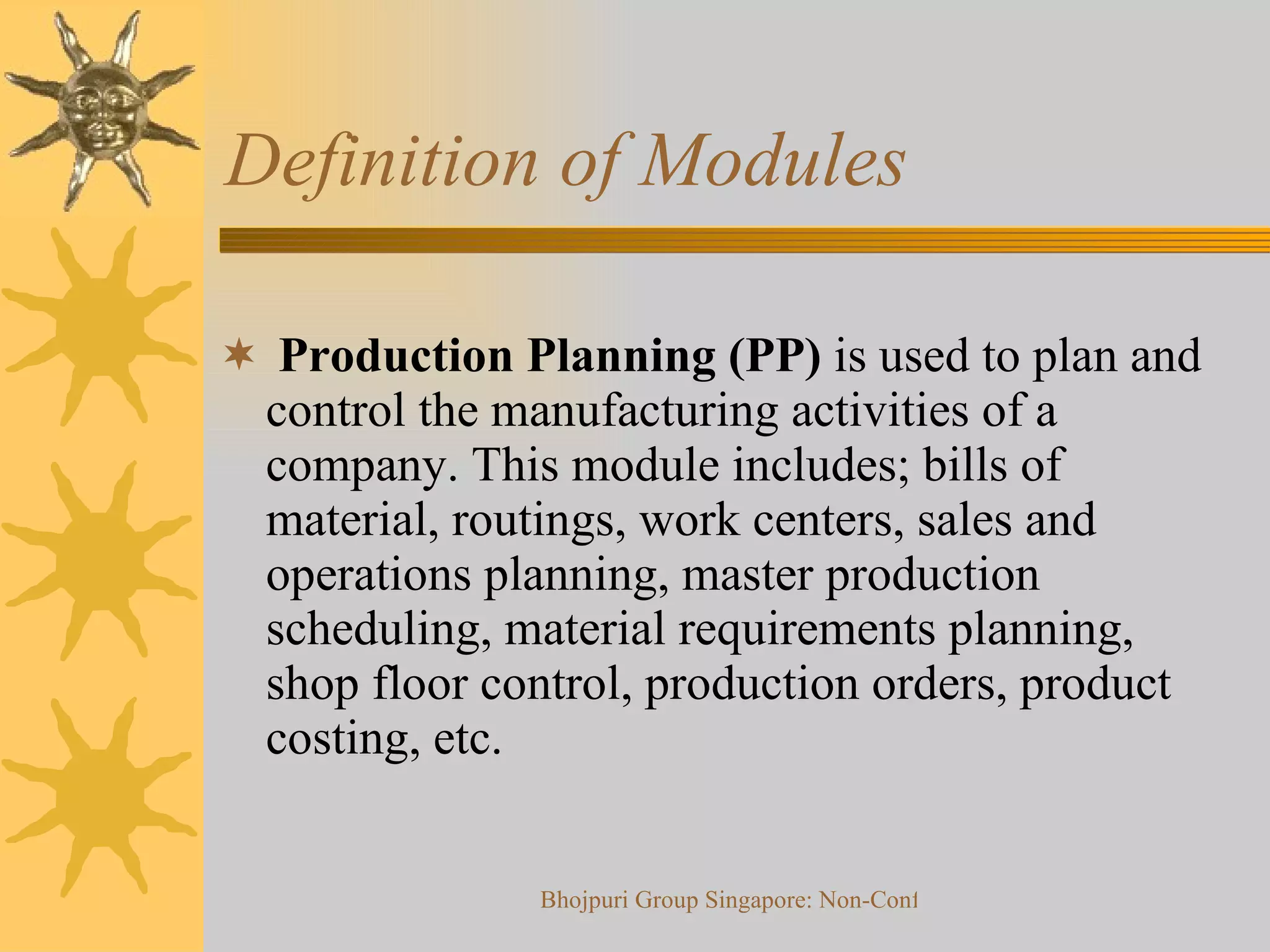 Definition of Modules  Production Planning (PP)  is used to plan and control the manufacturing activities of a  company. This module includes; bills of material, routings, work centers, sales and operations planning, master production scheduling, material requirements planning, shop floor control, production orders, product costing, etc.  