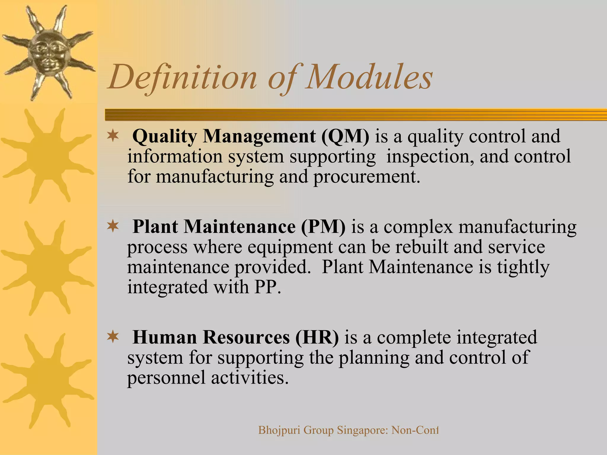 Definition of Modules  Quality Management (QM)  is a quality control and information system supporting  inspection, and control for manufacturing and procurement.  Plant Maintenance (PM)  is a complex manufacturing process where equipment can be rebuilt and service maintenance provided.  Plant Maintenance is tightly integrated with PP. Human Resources (HR)  is a complete integrated system for supporting the planning and control of personnel activities. 
