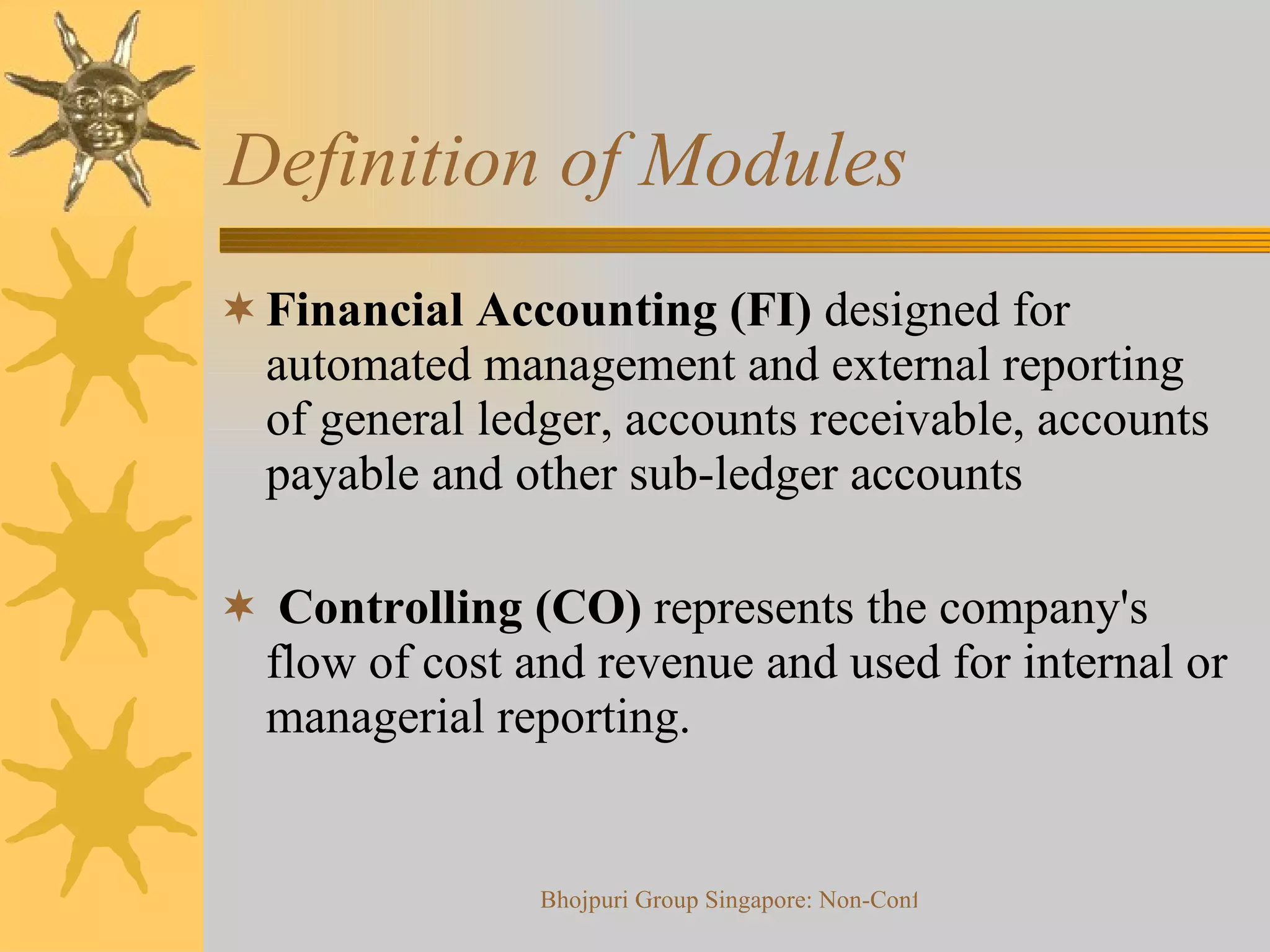 Definition of Modules  Financial Accounting (FI)  designed for automated management and external reporting of general ledger, accounts receivable, accounts payable and other sub-ledger accounts Controlling (CO)  represents the company's flow of cost and revenue and used for internal or managerial reporting. 