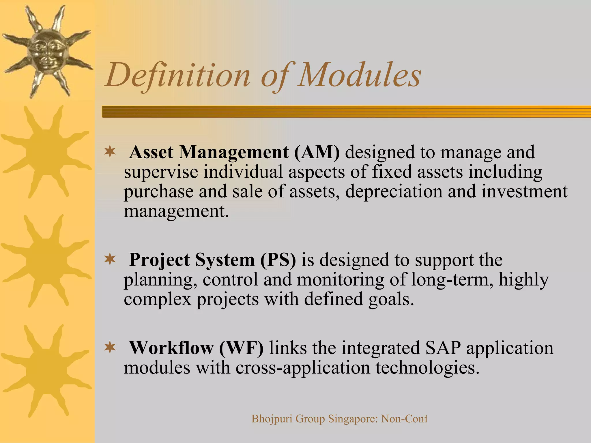 Definition of Modules  Asset Management (AM)  designed to manage and supervise individual aspects of fixed assets including purchase and sale of assets, depreciation and investment management.  Project System (PS)  is designed to support the planning, control and monitoring of long-term, highly complex projects with defined goals.  Workflow (WF)  links the integrated SAP application modules with cross-application technologies.  