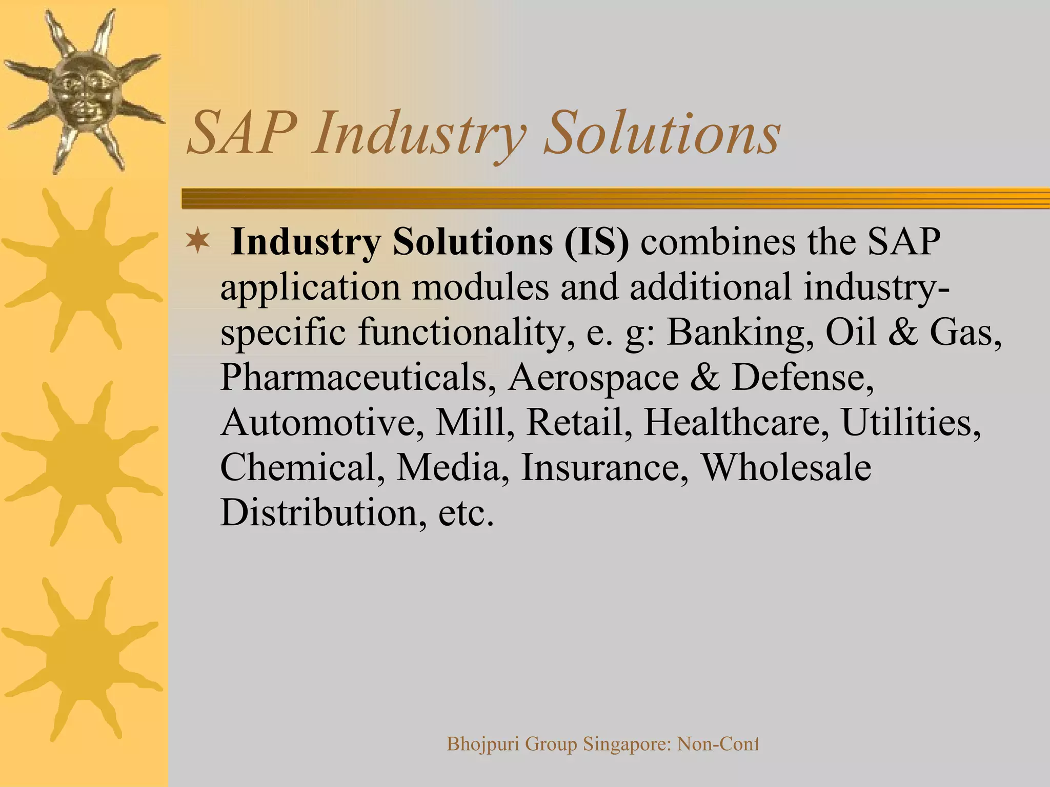 SAP Industry Solutions  Industry Solutions (IS)  combines the SAP application modules and additional industry-specific functionality, e. g: Banking, Oil & Gas, Pharmaceuticals, Aerospace & Defense, Automotive, Mill, Retail, Healthcare, Utilities, Chemical, Media, Insurance, Wholesale Distribution, etc. 