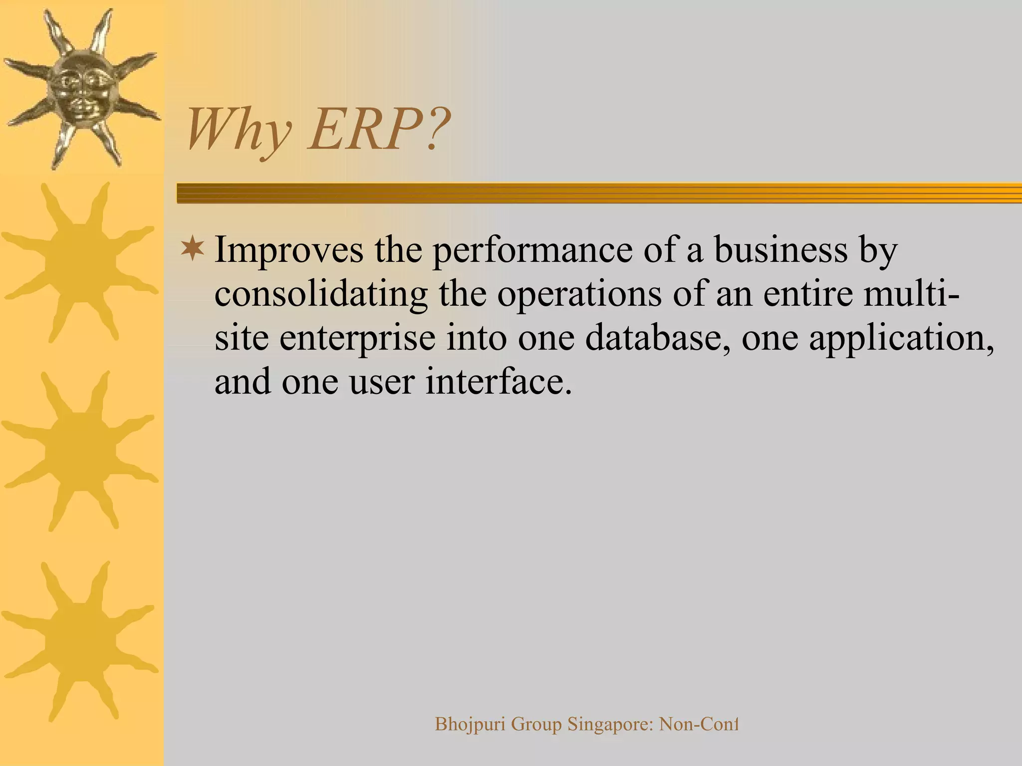 Why ERP? Improves the performance of a business by consolidating the operations of an entire multi-site enterprise into one database, one application, and one user interface. 