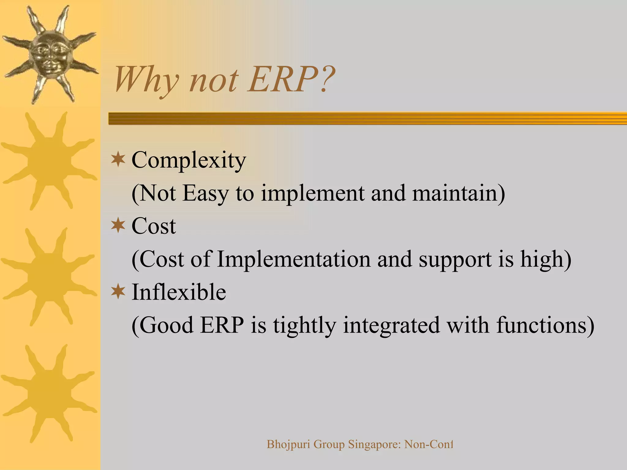 Why not ERP? Complexity (Not Easy to implement and maintain) Cost (Cost of Implementation and support is high) Inflexible (Good ERP is tightly integrated with functions) 