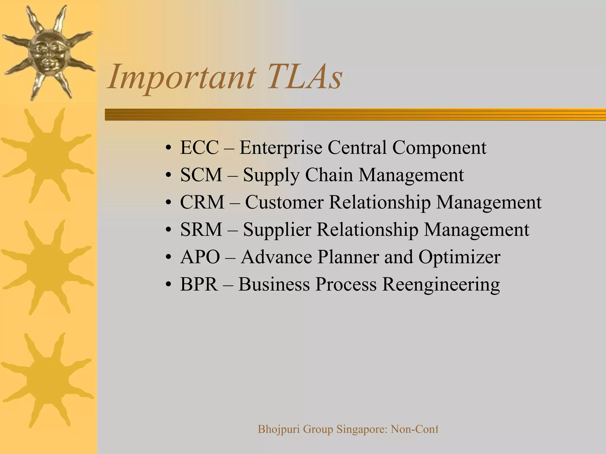 Important TLAs ECC – Enterprise Central Component SCM – Supply Chain Management CRM – Customer Relationship Management SRM – Supplier Relationship Management APO – Advance Planner and Optimizer BPR – Business Process Reengineering  