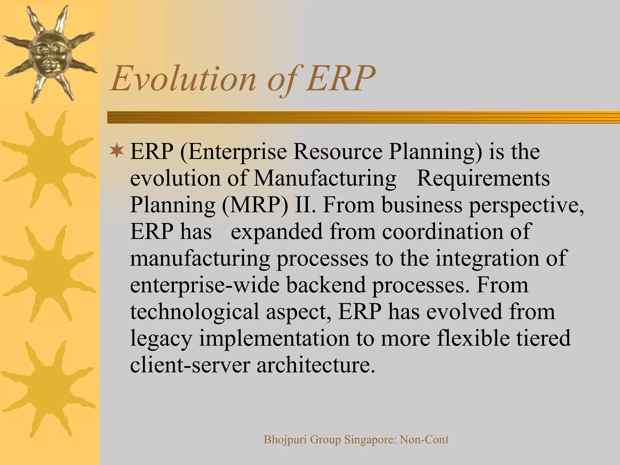 Evolution of ERP ERP (Enterprise Resource Planning) is the evolution of Manufacturing  Requirements Planning (MRP) II. From business perspective, ERP has  expanded from coordination of manufacturing processes to the integration of enterprise-wide backend processes. From technological aspect, ERP has evolved from legacy implementation to more flexible tiered client-server architecture. 