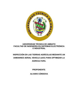 UNIVERSIDAD TÉCNICA DE AMBATO
FACULTAD DE INGENIERÍA EN SISTEMAS ELECTRÓNICA
E INDUSTRIAL
INSPECCIÓN EN LAS TIERRAS AGRÍCOLAS MEDIANTE UN
UNMANNED AERIAL VEHICLE (UAV) PARA OPTIMIZAR LA
AGRICULTURA.
PROPONENTE:
ALVARO CÓRDOVA
 
