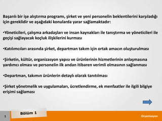 Başarılı bir işe alıştırma programı, şirket ve yeni personelin beklentilerini karşıladığı
için gereklidir ve aşağıdaki konularda yarar sağlamaktadır:

•Yöneticileri, çalışma arkadaşları ve insan kaynakları ile tanıştırma ve yöneticileri ile
geçişi sağlayacak koçluk ilişkilerini kurması

•Katılımcıları arasında şirket, departman takım için ortak amacın oluşturulması

•Şirketin, kültür, organizasyon yapısı ve ürünlerinin hizmetlerinin anlaşmasına
yardımcı olması ve personelin ilk andan itibaren verimli olmasının sağlanması

•Departman, takımın ürünlerin detaylı olarak tanıtılması

•Şirket yönetmelik ve uygulamaları, ücretlendirme, ek menfaatler ile ilgili bilgiye
erişimi sağlaması




1                                                                              Oryantasyon
 