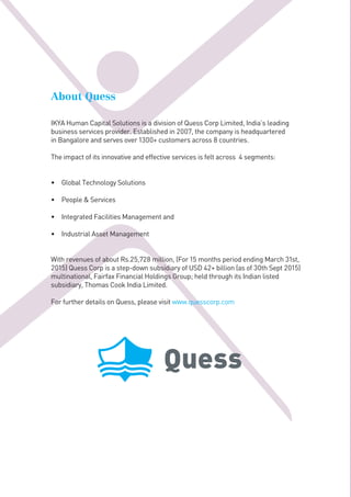 About Quess
IKYA Human Capital Solutions is a division of Quess Corp Limited, India’s leading
business services provider. Established in 2007, the company is headquartered
in Bangalore and serves over 1300+ customers across 8 countries.
The impact of its innovative and effective services is felt across 4 segments:
• Global Technology Solutions
• People & Services
• Integrated Facilities Management and
• Industrial Asset Management
With revenues of about Rs.25,728 million, (For 15 months period ending March 31st,
2015) Quess Corp is a step-down subsidiary of USD 42+ billion (as of 30th Sept 2015)
multinational, Fairfax Financial Holdings Group; held through its Indian listed
subsidiary, Thomas Cook India Limited.
For further details on Quess, please visit www.quesscorp.comC100 M00 Y00 K00
C10 M00 Y00 K70 R96 G106 B112
R00 G173 B239
 