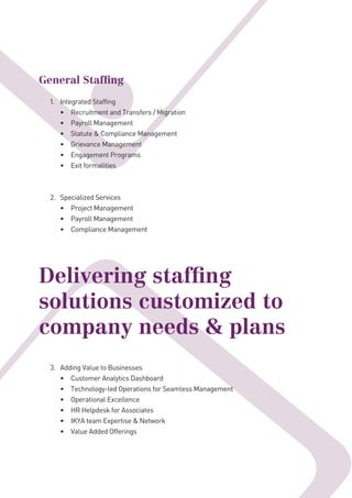General Stafﬁng
1. Integrated Staffing
• Recruitment and Transfers / Migration
• Payroll Management
• Statute & Compliance Management
• Grievance Management
• Engagement Programs
• Exit formalities
2. Specialized Services
• Project Management
• Payroll Management
• Compliance Management
Delivering stafﬁng
solutions customized to
company needs & plans
3. Adding Value to Businesses
• Customer Analytics Dashboard
• Technology-led Operations for Seamless Management
• Operational Excellence
• HR Helpdesk for Associates
• IKYA team Expertise & Network
• Value Added Offerings
 
