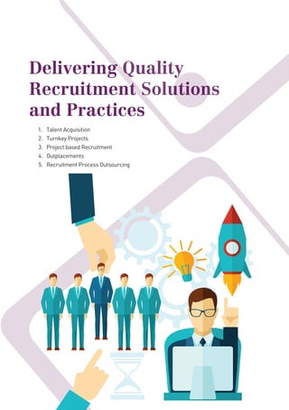 Delivering Quality
Recruitment Solutions
and Practices
1. Talent Acquisition
2. Turnkey Projects
3. Project based Recruitment
4. Outplacements
5. Recruitment Process Outsourcing
Delivering Quality
Recruitment Solutions
Delivering Quality
Recruitment Solutions
Delivering Quality
Recruitment Solutions
 