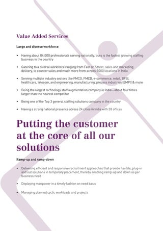 Value Added Services
Large and diverse workforce
• Having about 84,000 professionals serving nationally, ours is the fastest growing staffing
business in the country
• Catering to a diverse workforce ranging from Feet on Street, sales and marketing,
delivery, to counter sales and much more from across 5000 locations in India
• Serving multiple industry sectors like FMCG, FMCD, e-commerce, retail, BFSI,
healthcare, telecom, and engineering, manufacturing, process industries (EMPI) & more
• Being the largest technology staff augmentation company in India—about four times
larger than the nearest competitor
• Being one of the Top 3 general staffing solutions company in the country
• Having a strong national presence across 24 cities in India with 38 offices
Putting the customer
at the core of all our
solutions
Ramp-up and ramp-down
• Delivering efficient and responsive recruitment approaches that provide flexible, plug-in
and out solutions in temporary placement, thereby enabling ramp-up and down as per
business need
• Deploying manpower in a timely fashion on need basis
• Managing planned cyclic workloads and projects
Being the largest technology staff augmentation company in India—about four times
Being one of the Top 3 general staffing solutions company in the country
Having a strong national presence across 24 cities in India with 38 offices
Putting the customer
at the core of all our
solutions
Ramp-up and ramp-down
• Delivering efficient and responsive recruitment approaches that provide flexible, plug-in
and out solutions in temporary placement, thereby enabling ramp-up and down as per
business need
•
•
Being one of the Top 3 general staffing solutions company in the country
Having a strong national presence across 24 cities in India with 38 offices
Putting the customer
at the core of all our
solutions
Ramp-up and ramp-down
Delivering efficient and responsive recruitment approaches that provide flexible, plug-in
and out solutions in temporary placement, thereby enabling ramp-up and down as per
business need
• Deploying manpower in a timely fashion on need basis
Managing planned cyclic workloads and projects
Value Added Services
Having about 84,000 professionals serving nationally, ours is the fastest growing staffing
Catering to a diverse workforce ranging from Feet on Street, sales and marketing,
delivery, to counter sales and much more from across 5000 locations in India
Serving multiple industry sectors like FMCG, FMCD, e-commerce, retail, BFSI,
healthcare, telecom, and engineering, manufacturing, process industries (EMPI) & more
Value Added Services
Having about 84,000 professionals serving nationally, ours is the fastest growing staffing
Catering to a diverse workforce ranging from Feet on Street, sales and marketing,
delivery, to counter sales and much more from across 5000 locations in India
Having about 84,000 professionals serving nationally, ours is the fastest growing staffing
 
