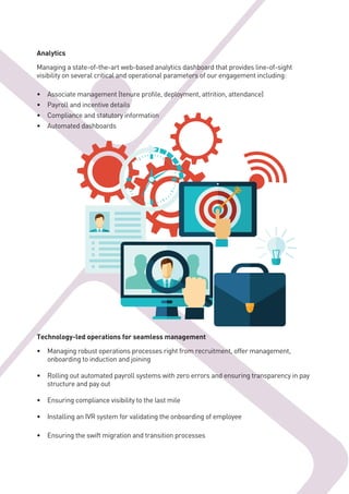 Analytics
Managing a state-of-the-art web-based analytics dashboard that provides line-of-sight
visibility on several critical and operational parameters of our engagement including:
• Associate management (tenure profile, deployment, attrition, attendance)
• Payroll and incentive details
• Compliance and statutory information
• Automated dashboards
Technology-led operations for seamless management
• Managing robust operations processes right from recruitment, offer management,
onboarding to induction and joining
• Rolling out automated payroll systems with zero errors and ensuring transparency in pay
structure and pay out
• Ensuring compliance visibility to the last mile
• Installing an IVR system for validating the onboarding of employee
• Ensuring the swift migration and transition processes
 