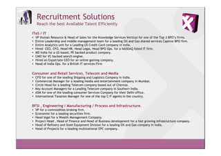 Recruitment Solutions
  Reach the best Available Talent Efficiently

ITeS / IT
  VP Human Resource & Head of Sales for the Knowledge Services Vertical for one of the Top 3 BPO’s firms.
  Entire Leadership and middle management team for a leading Oil and Gas shared services Captive BPO firm.
  Entire Analytics unit for a Leading US Credit Card company in India.
  Hired CEO, CFO, Head HR, Head Legal, Head BPO Ops. for a NASDAQ listed IT firm.
  MD India for a US based, PE backed product company.
  CMO for VC backed search engine.
  Hired an Expatriate CEO for an online gaming company.
  Head of India Ops. for a British IT services Firm


Consumer and Retail Services, Telecom and Media
  CFO for one of the leading Shipping and Logistics Company in India.
  Commercial Manager for a leading media and entertainment company in Mumbai.
  Circle Head for a leading Telecom company based out of Chennai.
  Key Account Managers for a Leading Telecom company in Southern India.
  ASM for one of the leading consumer Services Company for their Delhi office.
  International Taxation Manager for one of the top C/F agents in the country.


BFSI , Engineering / Manufacturing / Process and Infrastructure.
  VP for a commodities broking firm.
  Economist for a leading securities firm.
  Head legal for a Wealth Management Company.
  Project Head , Head of Finance and Head of Business development for a fast growing Infrastructure company.
  Head of Refinery and Steel Equipment Division for a leading Oil and Gas company in India.
  Head of Projects for a leading multinational EPC company.
 