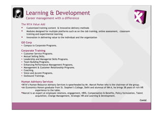 Learning & Development
   Career management with a difference
The IKYA Value Add
   Customized training content & Innovative delivery methods
   Modules designed for multiple platforms such as on the-Job training, online assessment, classroom
   training and experimental learning
   Innovation in delivering value to the individual and the organization

GO Corp
 Campus to Corporate Programs.

Corporate Training
 Customer Service Programs.
 Mutual Selling Skills.
 Leadership and Managerial Skills Programs.
 Team Building Programs.
 Enhancing Performance Management Programs.
 Management & Customer Relationship Programs.
 Coaching.
 Voice and Accent Programs.
 Outbound Trainings.

Human Advisory Services
IKYA’s Human Resource Advisory Services is spearheaded by Mr. Marcel Parker who is the chairman of the group.
An Economics Honors graduate from St. Stephen’s College, Delhi and alumnus of IIM-A, he brings 38 years of rich HR
             experience to the table.
 Marcel is an expert at employee relations, engagement, HRIS, Compensation & Benefits, Policy formulation, Talent
             acquisition, Change Management, Strategic HR and Learning & Development.
                                                                                                              Contd.
 