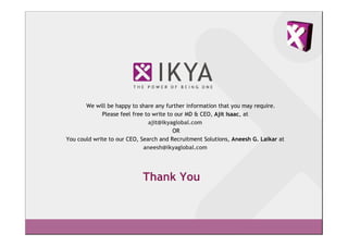 We will be happy to share any further information that you may require.
             Please feel free to write to our MD & CEO, Ajit Isaac, at
                               ajit@ikyaglobal.com
                                         OR
You could write to our CEO, Search and Recruitment Solutions, Aneesh G. Laikar at
                             aneesh@ikyaglobal.com




                            Thank You
 