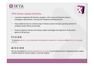 IKYA Human Capital Solutions
    A premium integrated HR solutions company, with a focus on Executive Search,
    Contingency Recruitment, Learning and Temporary Staffing services.

    Value-added services to a broad range of industry sectors through a growing network of
    company-owned offices across India.

    Group of industry veterans who bring in-depth knowledge and experience in the entire
    gamut of HR services.


VISION
To become a best in class organization in a globally competitive workplace with a focus on emerging
markets


MISSION
We are committed to building organizations & careers by providing premium integrated human capital
solutions based on mutual respect, trust and integrity
 