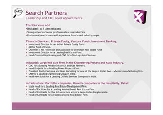 Search Partners
Leadership and CXO Level Appointments

The IKYA Value Add
Dedicated 1 to 1 client relations
Strong network of senior professionals across industries
Professional search team with experience from broad industry ranges.

Financial Services : Private Equity, Venture Funds, Investment Banking.
 Investment Director for an Indian Private Equity Fund.
 MD for Fund of Funds.
 Chairman / MD / Director and Associate for an Indian Real Estate Fund
 Investment Director for a Leading Real Estate Fund.
 Head Commodities Broking and COO for a Start-up Joint Venture.


Industrial: Large/Mid size firms in the Engineering/Process and Auto Industry.
 COO for a Leading Private Sector Oil and Gas Refinery.
 Head Projects for a Leading Power Projects Firm.
 President South-East Asia and Head Marketing for one of the Largest Indian two – wheeler manufacturing firm.
 CFO for a Leading Engineering Group in India.
 Head New Builds for a Leading Oilfield Services Company in India.

Infrastructure: Portfolio companies, Growth companies in the Hospitality, Retail.
 State Head for a Leading Real Estate Development Firm.
 Head of Facilities for a Leading Mumbai based Real Estate Firm.
 Head of Contracts for the Infrastructure arm of a large Indian Conglomerate.
 Head of Contracts for a rapidly growing Real Estate Firm.
 