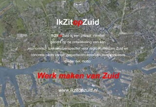 IkZitopZuid
             IkZitopZuid is een privaat initiatief
             gericht op de ontwikkeling van een
economisch toekomstperspectief voor regio Rotterdam Zuid en
 concrete pilots vanuit gebiedsconcepten en businesscases
                      Onder het motto:



     Werk maken van Zuid
                  www.ikzitopzuid.nl

                          IkZitopZuid                         september 2011
 