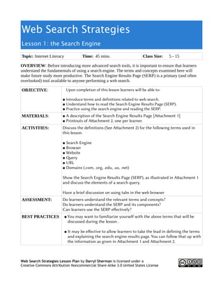 Web Search Strategies
Lesson 1: the Search Engine
Topic: Internet Literacy Time: 45 mins. Class Size: 5 - 15
OVERVIEW: Before introducing more advanced search tools, it is important to ensure that learners
understand the fundamentals of using a search engine. The terms and concepts examined here will
make future study more productive. The Search Engine Results Page (SERP) is a primary (and often
overlooked) tool available to anyone performing a web search.
OBJECTIVE: Upon completion of this lesson learners will be able to:
● Introduce terms and definitions related to web search.
● Understand how to read the Search Engine Results Page (SERP).
● Practice using the search engine and reading the SERP.
MATERIALS: ● A description of the Search Engine Results Page [Atachment 1]
● Printouts of Atachment 2, one per learner.
ACTIVITIES: Discuss the definitions (See Atachment 2) for the following terms used in
this lesson.
● Search Engine
● Browser
● Website
● Qery
● URL
● Domains (.com, .org, .edu, .us, .net)
Show the Search Engine Results Page (SERP), as illustrated in Atachment 1
and discuss the elements of a search query.
Have a brief discussion on using tabs in the web browser
ASSESSMENT: Do learners understand the relevant terms and concepts?
Do learners understand the SERP and its components?
Can learners use the SERP efectively?
BEST PRACTICES ● You may want to familiarize yourself with the above terms that will be
discussed during the lesson .
● It may be efective to allow learners to take the lead in defining the terms
and explaining the search engine results page. You can follow that up with
the information as given in Atachment 1 and Atachment 2.
Web Search Strategies Lesson Plan by Darryl Sherman is licensed under a
Creative Commons Attribution Noncommercial Share-Alike 3.0 United States License
 