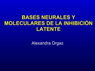 BASES NEURALES Y MOLECULARES DE LA INHIBICIÓN LATENTE Alexandra Orgaz 
