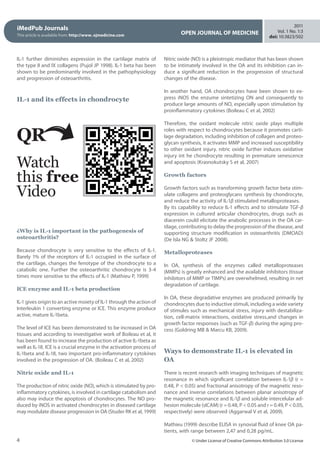iMedPub Journals
This article is available from: http://www. ojmedicine.com OPEN JOURNAL OF MEDICINE
2011
Vol. 1 No. 1:3
doi: 10:3823/502
4 © Under License of Creative Commons Attribution 3.0 License
IL-1 further diminishes expression in the cartilage matrix of
the type II and IX collagens (Pujol JP 1998). IL-1 beta has been
shown to be predominantly involved in the pathophysiology
and progression of osteoarthritis.
 
 
IL-1 and its effects in chondrocyte
  
Nitric oxide (NO) is a pleiotropic mediator that has been shown
to be intimately involved in the OA and its inhibition can in-
duce a significant reduction in the progression of structural
changes of the disease.
In another hand, OA chondrocytes have been shown to ex-
press iNOS the enzume sintetizing ON and consequently to
produce large amounts of NO, especially upon stimulation by
proinflammatory cytokines (Boileau C et al, 2002)
 
Therefore, the oxidant molecule nitric oxide plays multiple
roles with respect to chondrocytes because it promotes carti-
lage degradation, including inhibition of collagen and proteo-
glycan synthesis, it activates MMP and increased susceptibility
to other oxidant injury. nitric oxide further induces oxidative
injury int he chondrocyte resulting in premature senescence
and apoptosis (Krasnokutsky S et al, 2007)
 
Growth factors
Growth factors such as transforming growth factor beta stim-
ulate collagens and proteoglycans synthesis by chondrocyte,
and reduce the activity of IL-1β stimulated metalloproteases.
By its capability to reduce IL-1 effects and to stimulate TGF-β
expression in cultured articular chondrocytes, drugs such as
diacerein could elicitate the anabolic processes in the OA car-
tilage, contributing to delay the progression of the disease, and
supporting structure modification in osteoarthritis (DMOAD)
(De Isla NG  Stoltz JF 2008).
 
Metalloproteases
In OA, synthesis of the enzymes called metalloproteases
(MMPs) is greatly enhanced and the available inhibitors (tissue
inhibitors of MMP or TIMPs) are overwhelmed, resulting in net
degradation of cartilage.
In OA, these degradative enzymes are produced primarily by
chondrocytes due to inductive stimuli, including a wide variety
of stimules such as mechanical stress, injury with destabiliza-
tion,  cell-matrix interactions, oxidative stress,and changes in
growth factor responses (such as TGF-β) during the aging pro-
cess (Goldring MB  Marcu KB, 2009).
 
Ways to demonstrate IL-1 is elevated in
OA
There is recent research with imaging techniques of magnetic
resonance in which significant correlation between IL-1β (r =
0.48, P  0.05) and fractional anisotropy of the magnetic reso-
nance and inverse correlations between planar anisotropy of
the magnetic resonance and IL-1β and soluble intercelular ad-
hesion molecule (sICAM) (r = 0.48, P  0.05 and r = 0.49, P  0.05,
respectively) were observed (Aggarwal V et al, 2009).
Mathieu (1999) describe ELISA in synovial fluid of knee OA pa-
tients, with range between 2,47 and 0,28 pg/mL.
QR
Watch
this free
Video
¿Why is IL-1 important in the pathogenesis of
osteoarthritis?
Because chondrocyte is very sensitive to the effects of IL-1.
Barely 1% of the receptors of IL-1 occupied in the surface of
the cartilage, changes the fenotype of the chondrocyte to a
catabolic one. Further the osteoarthritic chondrocyte is 3-4
times more sensitive to the effects of IL-1 (Mathieu P, 1999) 
 
ICE enzyme and IL-1 beta production
IL-1 gives origin to an active moiety of IL-1 through the action of
Interleukin 1 converting enzyme or ICE. This enzyme produce
active, mature IL-1beta.
 
The level of ICE has been demonstrated to be increased in OA
tissues and according to investigative work of Boileau et al, it
has been found to increase the production of active IL-1beta as
well as IL-18. ICE is a crucial enzyme in the activation process of
IL-1beta and IL-18, two important pro-inflammatory cytokines
involved in the progression of OA. (Boileau C et al, 2002)
 
Nitric oxide and IL-1
The production of nitric oxide (NO), which is stimulated by pro-
inflammatory cytokines, is involved in cartilage catabolism and
also may induce the apoptosis of chondrocytes. The NO pro-
duced by iNOS in activated chondrocytes in diseased cartilage
may modulate disease progression in OA (Studer RK et al, 1999)
 