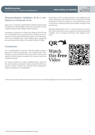 iMedPub Journals
This article is available from: http://www. ojmedicine.com OPEN JOURNAL OF MEDICINE
2011
Vol. 1 No. 1:3
doi: 10:3823/502
5© Under License of Creative Commons Attribution 3.0 License
Pharmacological Inhibition of IL-1: use-
fulness as treatment in OA
Drugs such as diacerein could inhibit catabolic responses like
NO synthesis as well as MMP activity but it could also increase
anabolic responses like collagen type II synthesis.
Furthermore, diacerein can inhibit the binding of NF-κB and
AP-1 transcription factors, two key factors involved in the ex-
pression of several pro-inflammatory genes by chondrocytes,
such as the inducible nitric oxide synthase gene, supporting
the anti-osteoarthritic effects. (De Isla NG  Stoltz JF 2008). 
 
 
Conclusions
IL-1 is a glycoprotein of very low molecular weight, acting in
paracrine or autocrine pathways in the sensitive cells. Chon-
drocytes are very sensitive to the actions of IL-1 because with
barely 1% of the receptors occupied in the surface, it turns into
catabolic fenotype.
IL-1 induces synthesis of matrix metalloproteases which are
the main enzymes implicated in destruction of the ECM com-
ponents. Further it induces the synthesis of ON, implicated in
aging and apoptosis of chondrocytes.
Homeostasis of the cartilage depends on the equilbrium be-
tween destruction and synthesis of the components of ECM,
and when IL-1 levels are superior to normal, grow factors such
as TGF-beta are affected, halting the anabolic fenotype of the
chondrocyte.
Although determination of IL-1 is not easy because it is pres-
ent at picomolar levels, some surrogates are being progresively
available, such as imaging techniques with magnetic reso-
nance.
QR
Watch
this free
Video
“A live version of this article can be found on the net at: http://knol.google.com/k/il-1-and-its-role-in-osteoarthritis”
 