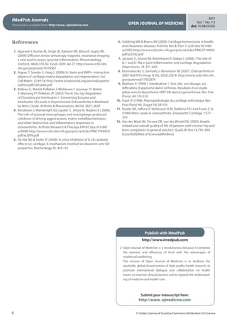 iMedPub Journals
This article is available from: http://www. ojmedicine.com OPEN JOURNAL OF MEDICINE
2011
Vol. 1 No. 1:3
doi: 10:3823/502
6 © Under License of Creative Commons Attribution 3.0 License
References
	 1.	Agarwal V, Kumar M, Singh JK, Rathore RK, Misra R, Gupta RK.
(2009) Diffusion tensor anisotropy magnetic resonance imaging:
a new tool to assess synovial inflammation. Rheumatology
(Oxford). 48(4):378-82. Epub 2009 Jan 27. http://www.ncbi.nlm.
nih.gov/pubmed/19174567
	 2.	Aigner T, Soeder S, Haag J. (2006) IL-1beta and BMPs--interactive
players of cartilage matrix degradation and regeneration. Eur
Cell Mater; 12:49-56 http://www.ecmjournal.org/journal/papers/
vol012/pdf/v012a06.pdf 
	 3.	Boileau C, Martel-Pelletier J, Moldovan F Jouzeau JY, Netter
P, Manning PT Pelletier JP (2002) The In Situ Up-Regulation
of Chondrocyte Interleukin-1–Converting Enzyme and
Interleukin-18 Levels in Experimental Osteoarthritis Is Mediated
by Nitric Oxide. Arthritis  Rheumatism; 46(10): 2637–2647
	 4.	Bondeson J, Wainwright SD, Lauder S , Amos N, Hughes E ( 2006).
The role of synovial macrophages and macrophage-produced
cytokines in driving aggrecanases, matrix metalloproteinases,
and other destructive and inflammatory responses in
osteoarthritis. Arthritis Research  Therapy 8:R187 (doi:10.1186/
ar2099) http://www.ncbi.nlm.nih.gov/pmc/articles/PMC1794533/
pdf/ar2099.pdf
	 5.	De Isla NG  Stoltz JF (2008): In vitro inhibition of IL-1β catabolic
effects on cartilage: A mechanism involved on diacerein anti-OA
properties. Biorheology 45: 433–43
	 6.	Goldring MB  Marcu KB (2009): Cartilage homeostasis in health
and rheumatic diseases Arthritis Res  Ther 11:224 (doi:10.1186/
ar2592) http://www.ncbi.nlm.nih.gov/pmc/articles/PMC2714092/
pdf/ar2592.pdf
	 7.	Jacques C, Gosset M, Berenbaum F, Gabay C (2006). The role of
IL-1 and IL-1Ra in joint inflammation and cartilage degradation.
Vitam Horm. 74: 371-403.
	 8.	Krasnokutsky S, Samuels J, Abramson SB (2007). Osteoarthritis in
2007. Bull NYU Hosp Jt Dis. 65(3):222-8. http://www.ncbi.nlm.nih.
gov/pubmed/17922674
	 9.	Mathieu P. (1999) L´interleukine 1. Son role, son dosage, ses
difficulties d´approche dans l´arthrose. Resultats d´un etude
pilote avec la diacerheine (ART 50) dans la gonarthrose. Rev Prat
(Paris); 49: S15-S18
	10.	Pujol JP (1998): Physiopathologie du cartilage arthrosique Rev
Prat (Paris) 46: (Suppl 19) S8-S10
	11.	Studer RK, Jaffurs D, Stefanovic R.M, Robbins P.D. and Evans C.H.
(1999) Nitric oxide in osteoarthritis. Osteoarthr Cartilage 7:377–
379.
	12.	Van der Waal JM, Terwee CB, van der Windt DA. (2005) Health-
related and overall quality of life of patients with chronic hip and
knee complaints in general practice. Qual Life Res 14:795–803 .
[CrossRef][Web of Science][Medline]
Open Journal of Medicine is a revolutionary because it combines
the easiness and efficiency of Knol with the advantages of
traditional publishing.
The mission of Open Journal of Medicine is to facilitate the
equitable, global dissemination of high-quality health research; to
promote international dialogue and collaboration on health
issues; to improve clinical practice; and to expand the understand-
ing of medicine and health care.
Submit your manuscript here:
http://www. ojmedicine.com
Publish with iMedPub
http://www.imedpub.com
 