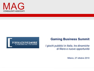 MAG

MAG

CONSULENTI ASSOCIATI

CONSULENTI ASSOCIATI

Gaming Business Summit
I giochi pubblici in Italia, tra dinamiche
di filiera e nuove opportunità
Milano, 27 ottobre 2010

 