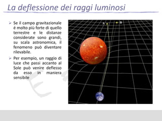 La deflessione dei raggi luminosi
 Se il campo gravitazionale

é molto più forte di quello
terrestre e le distanze
considerate sono grandi,
su scala astronomica, il
fenomeno può diventare
rilevabile.
 Per esempio, un raggio di
luce che passi accanto al
Sole può venire deflesso
da esso in maniera
sensibile

 