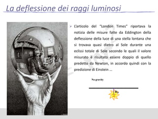 La deflessione dei raggi luminosi
 L’articolo del “London Times” riportava la

notizia delle misure fatte da Eddington della
deflessione della luce di una stella lontana che
si trovava quasi dietro al Sole durante una
eclissi totale di Sole secondo le quali il valore

misurato è risultato essere doppio di quello
predetto da Newton, in accordo quindi con la
predizione di Einstein …

 