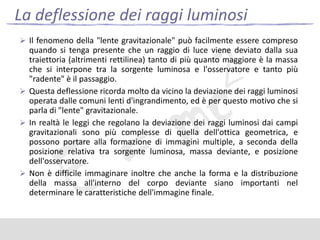 La deflessione dei raggi luminosi
 Il fenomeno della "lente gravitazionale" può facilmente essere compreso

quando si tenga presente che un raggio di luce viene deviato dalla sua
traiettoria (altrimenti rettilinea) tanto di più quanto maggiore è la massa
che si interpone tra la sorgente luminosa e l'osservatore e tanto più
"radente" è il passaggio.
 Questa deflessione ricorda molto da vicino la deviazione dei raggi luminosi
operata dalle comuni lenti d'ingrandimento, ed è per questo motivo che si
parla di "lente" gravitazionale.
 In realtà le leggi che regolano la deviazione dei raggi luminosi dai campi
gravitazionali sono più complesse di quella dell'ottica geometrica, e
possono portare alla formazione di immagini multiple, a seconda della
posizione relativa tra sorgente luminosa, massa deviante, e posizione
dell'osservatore.
 Non è difficile immaginare inoltre che anche la forma e la distribuzione
della massa all'interno del corpo deviante siano importanti nel
determinare le caratteristiche dell'immagine finale.

 