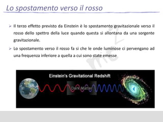 Lo spostamento verso il rosso
 Il terzo effetto previsto da Einstein è lo spostamento gravitazionale verso il

rosso dello spettro della luce quando questa si allontana da una sorgente

gravitazionale.
 Lo spostamento verso il rosso fa si che le onde luminose ci pervengano ad

una frequenza inferiore a quella a cui sono state emesse

 
