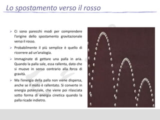 Lo spostamento verso il rosso
 Ci sono parecchi modi per comprendere

l’origine dello spostamento gravitazionale
verso il rosso.
 Probabilmente il più semplice è quello di

ricorrere ad un’analogia.
 Immaginate di gettare una palla in aria.

Quando la palla sale, essa rallenta, dato che
si muove in senso contrario alla forza di
gravità.
 Ma l’energia della palla non viene dispersa,

anche se il moto è rallentato. Si converte in
energia potenziale, che viene poi rilasciata
sotto forma di energia cinetica quando la
palla ricade indietro.

 