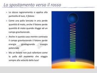 Lo spostamento verso il rosso
 Lo stesso ragionamento si applica alla

particella di luce, il fotone.
 Come una palla lanciata in aria perde

quantità di moto, anche il fotone perde
quantità di moto quando sfugge ad un
campo gravitazionale.
 Anche in questo caso mentre contrasta

il campo gravitazionale il fotone perde
energia

guadagnando

energia

potenziale.
 Ma un fotone non può rallentare come

la palla dal momento che viaggia
sempre alla velocità della luce!

 