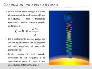 Lo spostamento verso il rosso
 Se un fotone perde energia si ha una

diminuzione della sua frequenza (è una
conseguenza

della

meccanica

quantistica peraltro scoperta proprio
da Einstein!):

 Ed è esattamente questo quello che

accade ad un fotone che va incontro
ad

una

variazione

di

potenziale

gravitazionale.
 Perde

energia,

e

così

facendo

diminuisce la sua frequenza e lo
spostamento verso il rosso è una
conseguenza di tale diminuzione.

 