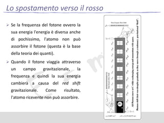 Lo spostamento verso il rosso
 Se la frequenza del fotone ovvero la

sua energia l'energia è diversa anche
di pochissimo, l'atomo non può
assorbire il fotone (questa è la base
della teoria dei quanti).
 Quando il fotone viaggia attraverso

un

campo

gravitazionale,

la

frequenza e quindi la sua energia
cambierà a causa del red shift
gravitazionale.

Come

risultato,

l'atomo ricevente non può assorbire.

 