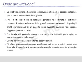 Onde gravitazionali
 La relatività generale ha molte conseguenze che non si possono calcolare

con la teoria Newtoniana della gravità
 Fra i molti suoi meriti la relatività generale ha eliminato il fastidioso

concetto di azione a distanza della gravità newtoniana secondo il quale gli
effetti gravitazionali di un oggetto sono avvertiti ovunque non appena
l’oggetto appaia o si sposti.
 Con la relatività generale sappiamo che prima che la gravità possa agire, lo

spazio-tempo deve deformarsi.
 Questo però non avviene all’istante, occorre tempo.
 Gli effetti gravitazionali possono manifestarsi nel punto in cui vi trovate solo

dopo che il segnale vi è pervenuto distorcendo opportunamente lo spaziotempo.

 