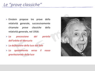 Le “prove classiche”
 Einstein

propose tre prove della

relatività generale, successivamente
chiamate

prove

classiche

della

relatività generale, nel 1916:
 La

precessione

del

perielio

dell'orbita di Mercurio
 La deflessione della luce dal Sole
 Lo

spostamento

verso

gravitazionale della luce

il

rosso

 