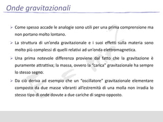 Onde gravitazionali
 Come spesso accade le analogie sono utili per una prima comprensione ma

non portano molto lontano.
 La struttura di un’onda gravitazionale e i suoi effetti sulla materia sono

molto più complessi di quelli relativi ad un’onda elettromagnetica.
 Una prima notevole differenza proviene dal fatto che la gravitazione è

puramente attrattiva; la massa, ovvero la “carica” gravitazionale ha sempre
lo stesso segno.
 Da ciò deriva ad esempio che un “oscillatore” gravitazionale elementare

composto da due masse vibranti all’estremità di una molla non irradia lo
stesso tipo di onde dovute a due cariche di segno opposto.

 