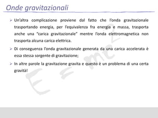 Onde gravitazionali
 Un’altra complicazione proviene dal fatto che l’onda gravitazionale

trasportando energia, per l’equivalenza fra energia e massa, trasporta
anche una “carica gravitazionale” mentre l’onda elettromagnetica non
trasporta alcuna carica elettrica.
 Di conseguenza l’onda gravitazionale generata da una carica accelerata è

essa stessa sorgente di gravitazione;
 In altre parole la gravitazione gravita e questo è un problema di una certa

gravità!

 