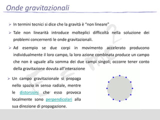 Onde gravitazionali
 In termini tecnici si dice che la gravità è “non lineare”
 Tale non linearità introduce molteplici difficoltà nella soluzione dei

problemi concernenti le onde gravitazionali.
 Ad

esempio se due corpi in movimento accelerato producono

individualmente il loro campo, la loro azione combinata produce un campo
che non è uguale alla somma dei due campi singoli; occorre tener conto
della gravitazione dovuta all’interazione
 Un campo gravitazionale si propaga

nello spazio in senso radiale, mentre
le

distorsioni

che

esso

provoca

localmente sono perpendicolari alla
sua direzione di propagazione.

 